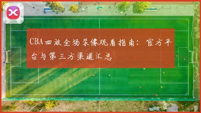 CBA回放全场录像观看指南：官方平台与第三方渠道汇总