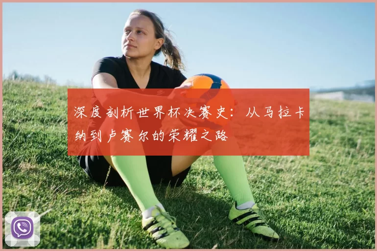 深度剖析世界杯决赛史:从马拉卡纳到卢赛尔的荣耀之路