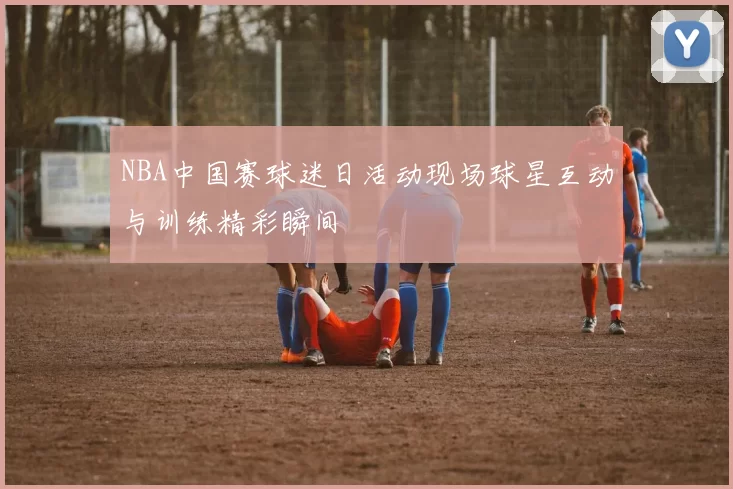 NBA中国赛球迷日活动现场球星互动与训练精彩瞬间