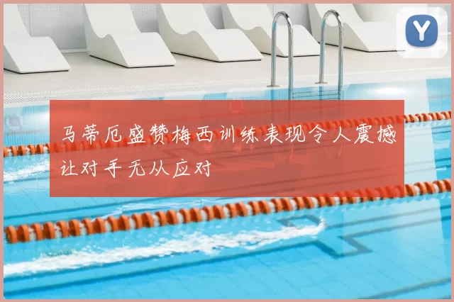 马蒂厄盛赞梅西训练表现令人震撼让对手无从应对