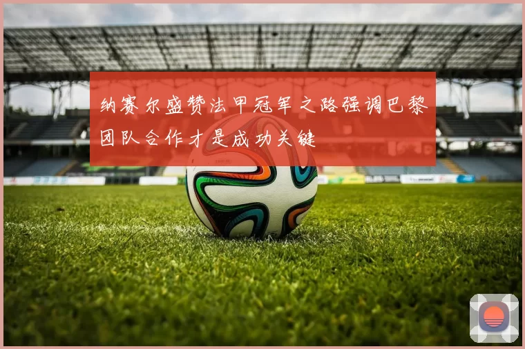 纳赛尔盛赞法甲冠军之路强调巴黎团队合作才是成功关键