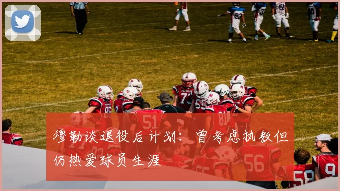 穆勒谈退役后计划:曾考虑执教但仍热爱球员生涯