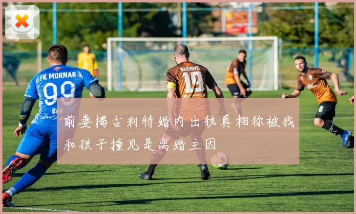 前妻揭古利特婚内出轨真相称被我和孩子撞见是离婚主因