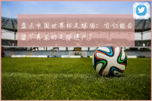 盘点中国世界杯足球场：它们能否留下真正的足球遗产？