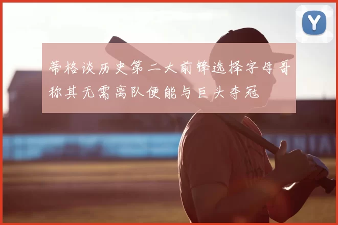 蒂格谈历史第二大前锋选择字母哥称其无需离队便能与巨头夺冠