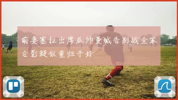 前妻塞拉出席瓜帅曼城告别战全家合影疑似重归于好
