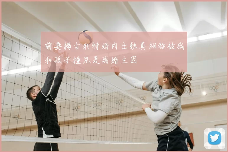前妻揭古利特婚内出轨真相称被我和孩子撞见是离婚主因