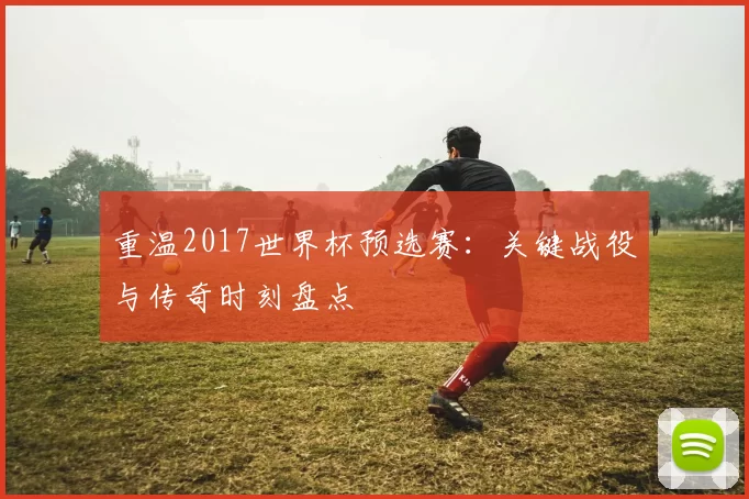 重温2017世界杯预选赛:关键战役与传奇时刻盘点