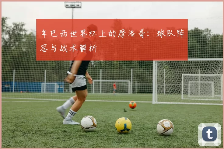 年巴西世界杯上的摩洛哥：球队阵容与战术解析