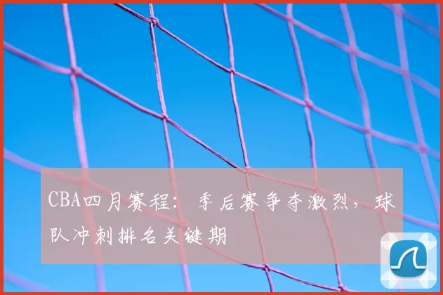 CBA四月赛程：季后赛争夺激烈，球队冲刺排名关键期