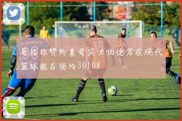 蒂格称赞约基奇实力伯德若在现代篮球能否场均30108