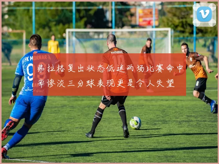 弗拉格复出状态低迷两场比赛命中率惨淡三分球表现更是令人失望