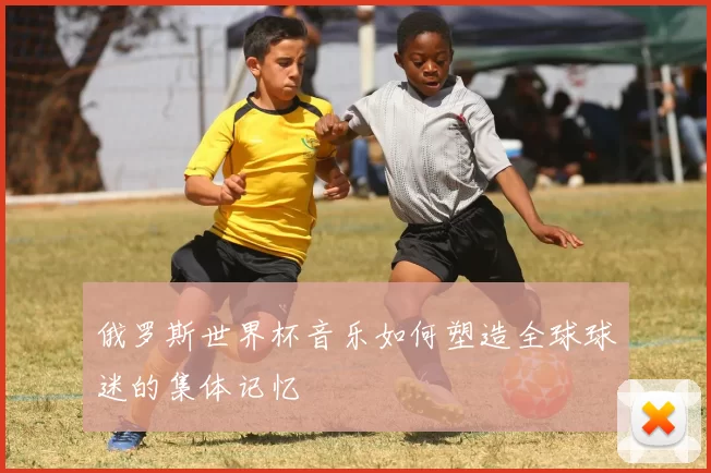 俄罗斯世界杯音乐如何塑造全球球迷的集体记忆