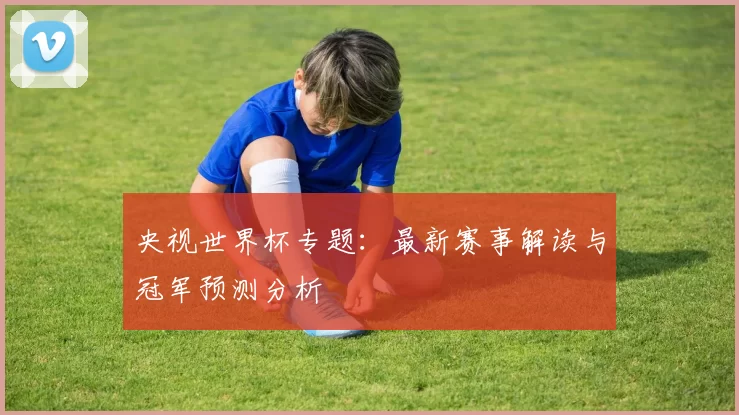 央视世界杯专题：最新赛事解读与冠军预测分析