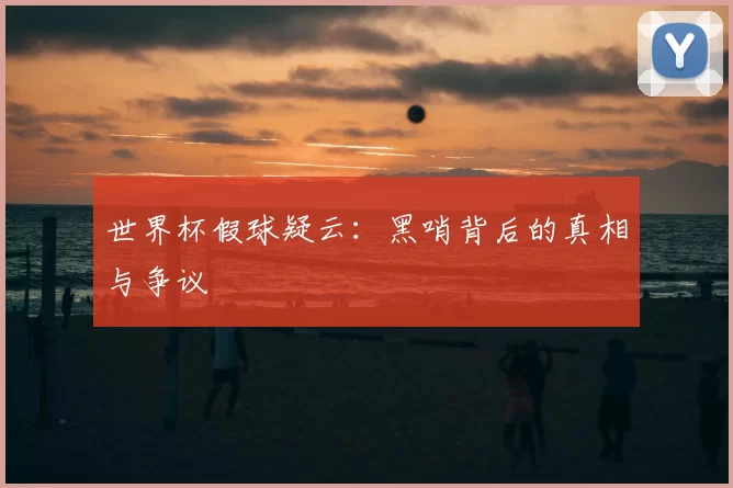 世界杯假球疑云:黑哨背后的真相与争议