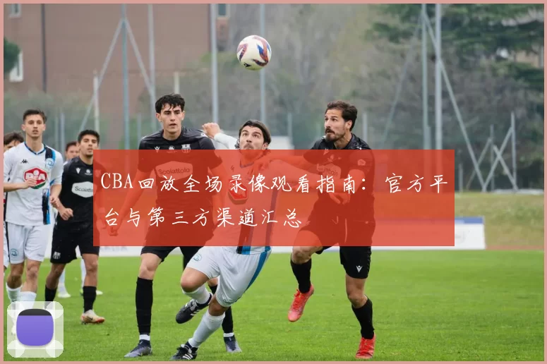 CBA回放全场录像观看指南：官方平台与第三方渠道汇总