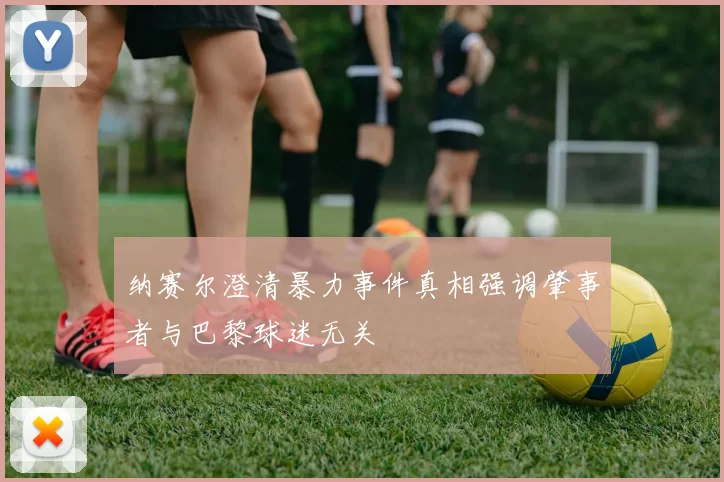 纳赛尔澄清暴力事件真相强调肇事者与巴黎球迷无关