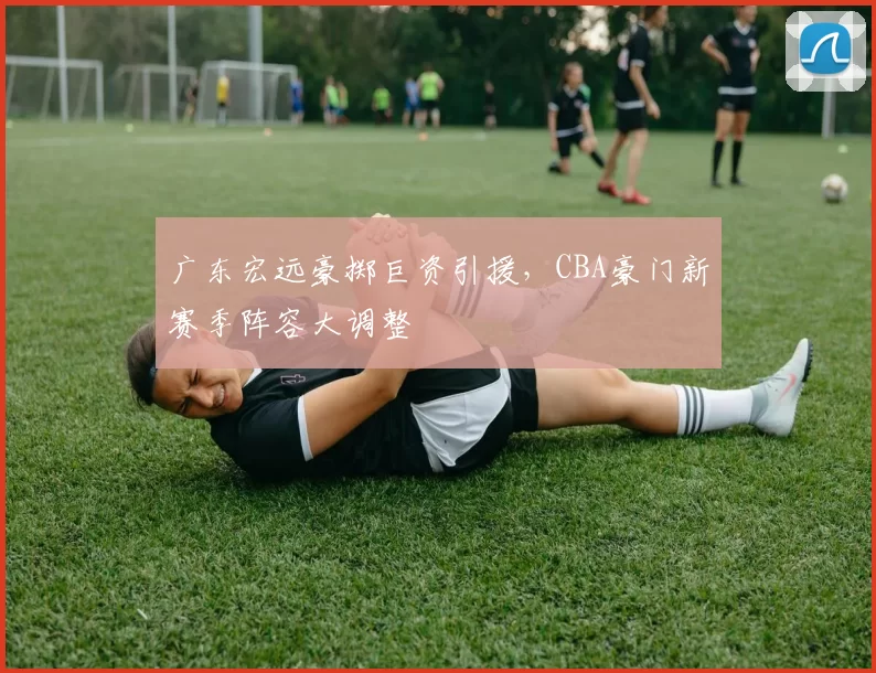 广东宏远豪掷巨资引援，CBA豪门新赛季阵容大调整