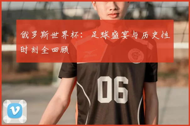俄罗斯世界杯:足球盛宴与历史性时刻全回顾