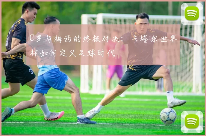 C罗与梅西的终极对决：卡塔尔世界杯如何定义足球时代