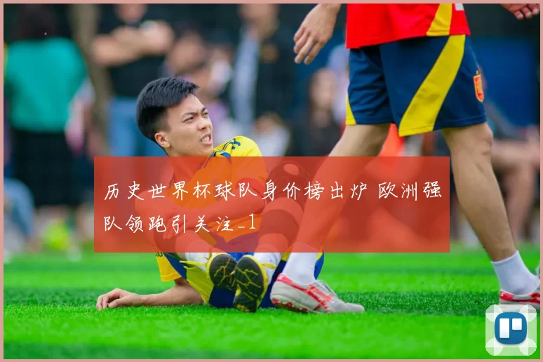 历史世界杯球队身价榜出炉 欧洲强队领跑引关注_1