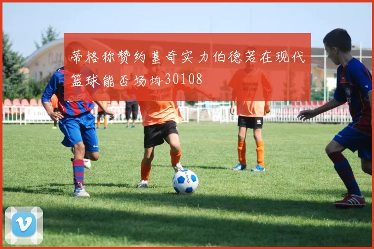 蒂格称赞约基奇实力伯德若在现代篮球能否场均30108
