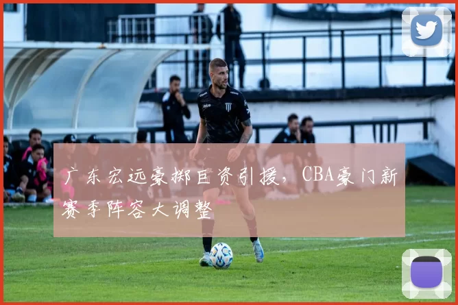 广东宏远豪掷巨资引援，CBA豪门新赛季阵容大调整