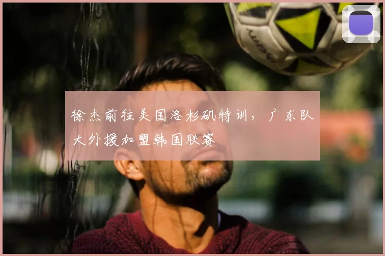 徐杰前往美国洛杉矶特训，广东队大外援加盟韩国联赛