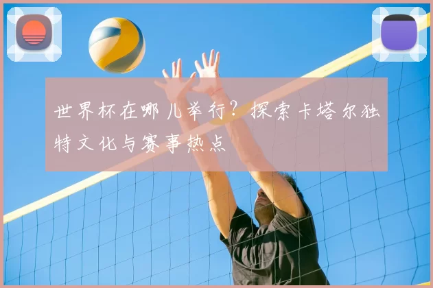 世界杯在哪儿举行?探索卡塔尔独特文化与赛事热点