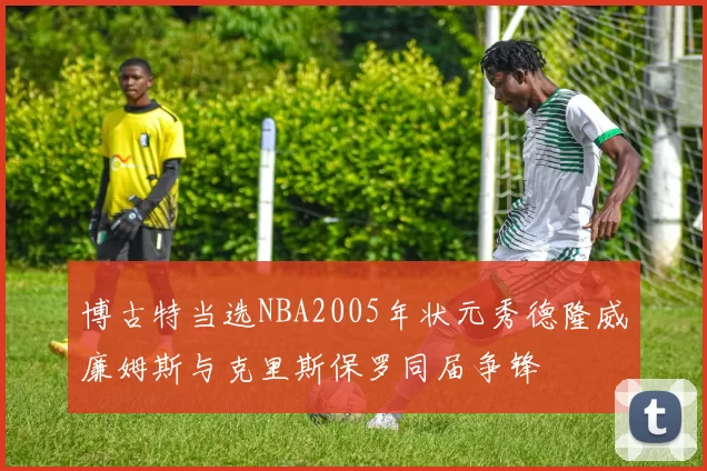 博古特当选NBA2005年状元秀德隆威廉姆斯与克里斯保罗同届争锋