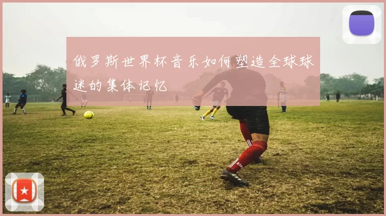 俄罗斯世界杯音乐如何塑造全球球迷的集体记忆