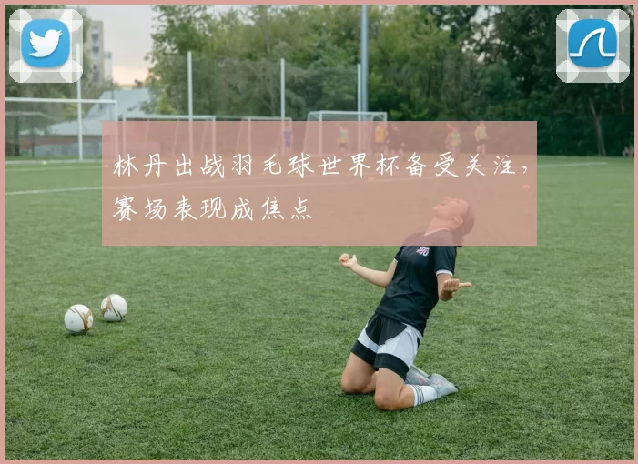 林丹出战羽毛球世界杯备受关注，赛场表现成焦点