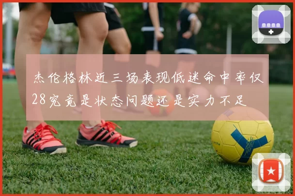 杰伦格林近三场表现低迷命中率仅28究竟是状态问题还是实力不足