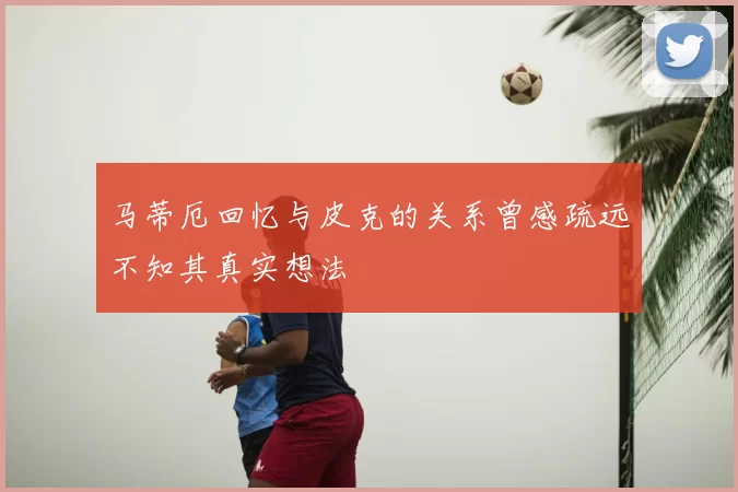 马蒂厄回忆与皮克的关系曾感疏远不知其真实想法