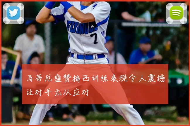 马蒂厄盛赞梅西训练表现令人震撼让对手无从应对