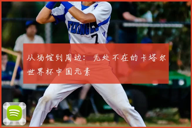 从场馆到周边:无处不在的卡塔尔世界杯中国元素