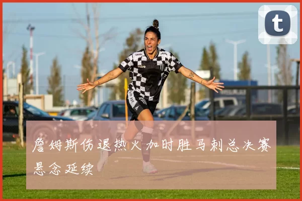 詹姆斯伤退热火加时胜马刺总决赛悬念延续