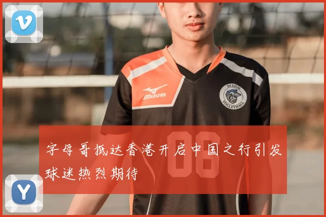 字母哥抵达香港开启中国之行引发球迷热烈期待