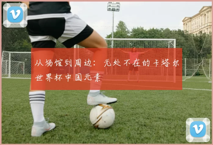 从场馆到周边：无处不在的卡塔尔世界杯中国元素
