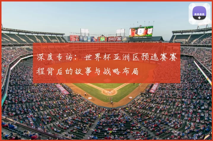 深度专访:世界杯亚洲区预选赛赛程背后的故事与战略布局