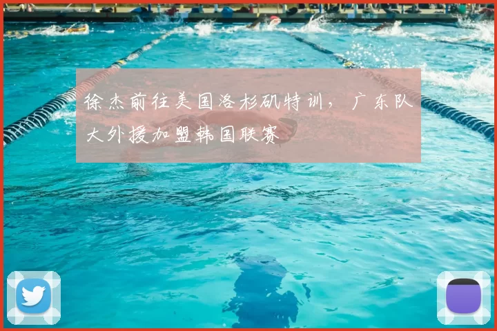 徐杰前往美国洛杉矶特训，广东队大外援加盟韩国联赛