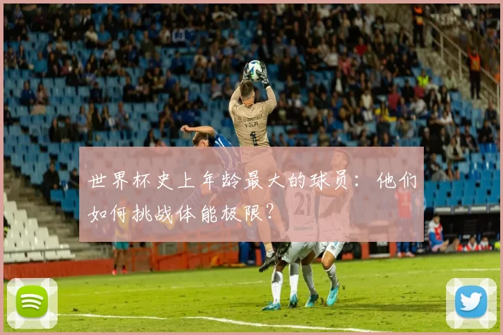 世界杯史上年龄最大的球员：他们如何挑战体能极限？
