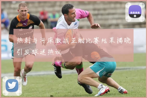 热刺与河床激战正酣比赛结果揭晓引发球迷热议