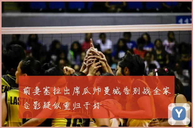 前妻塞拉出席瓜帅曼城告别战全家合影疑似重归于好