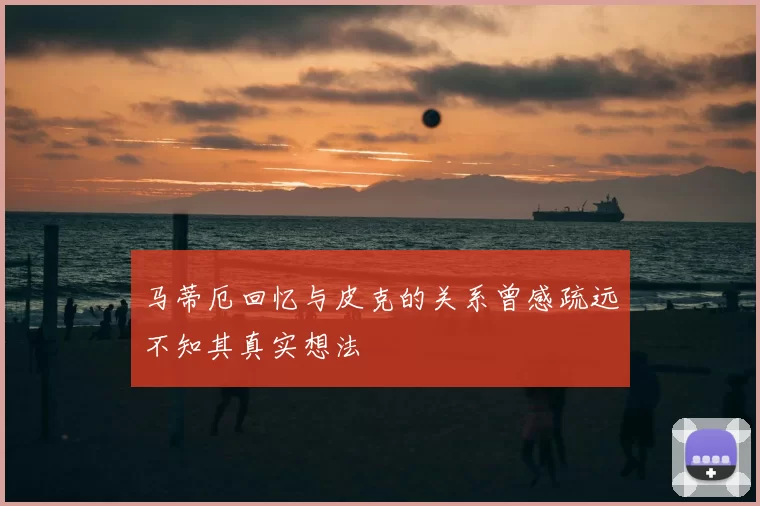 马蒂厄回忆与皮克的关系曾感疏远不知其真实想法