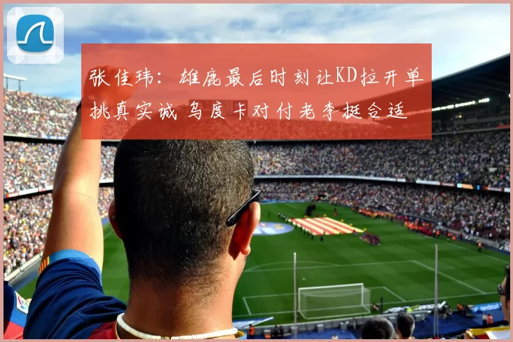 张佳玮：雄鹿最后时刻让KD拉开单挑真实诚 乌度卡对付老李挺合适