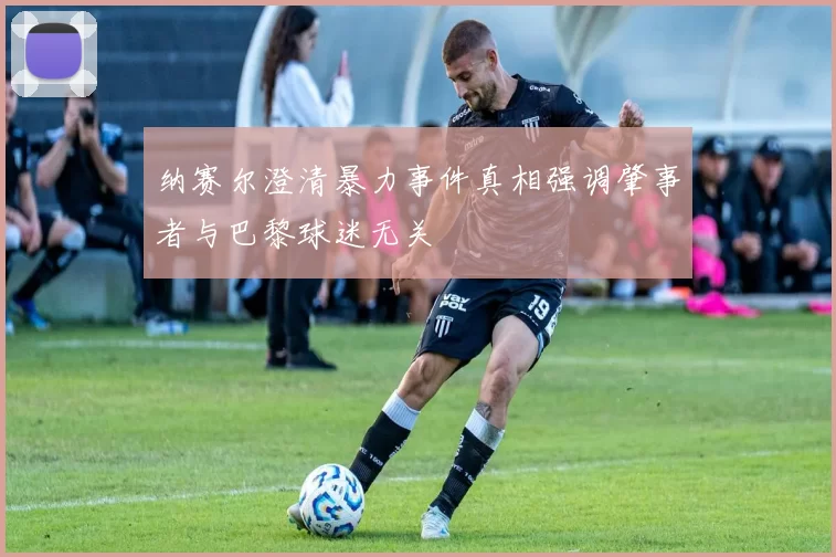 纳赛尔澄清暴力事件真相强调肇事者与巴黎球迷无关