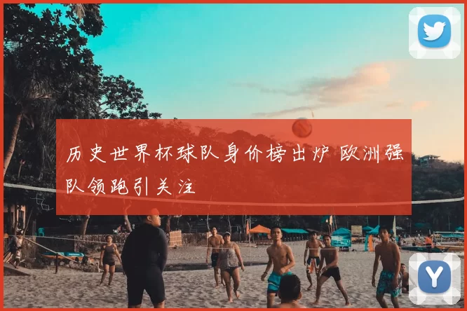 历史世界杯球队身价榜出炉 欧洲强队领跑引关注