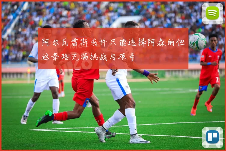 阿尔瓦雷斯或许只能选择阿森纳但这条路充满挑战与艰辛