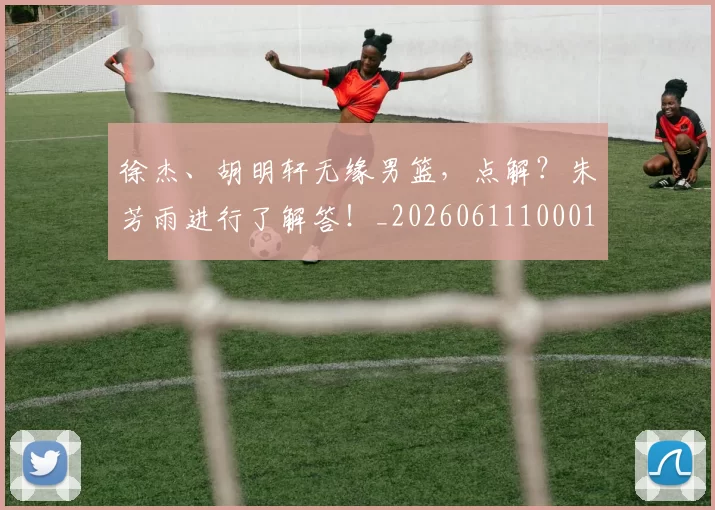 徐杰、胡明轩无缘男篮，点解？朱芳雨进行了解答！_20260611100013